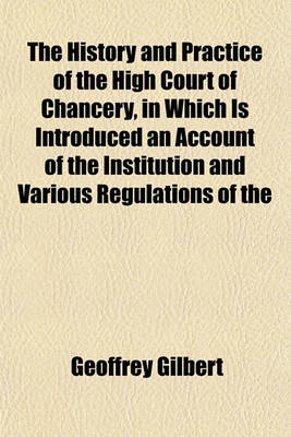 Book cover for The History and Practice of the High Court of Chancery, in Which Is Introduced an Account of the Institution and Various Regulations of the