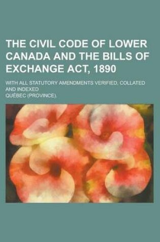 Cover of The Civil Code of Lower Canada and the Bills of Exchange ACT, 1890; With All Statutory Amendments Verified, Collated and Indexed