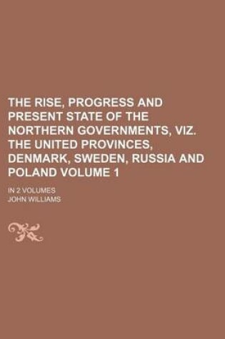 Cover of The Rise, Progress and Present State of the Northern Governments, Viz. the United Provinces, Denmark, Sweden, Russia and Poland Volume 1; In 2 Volumes