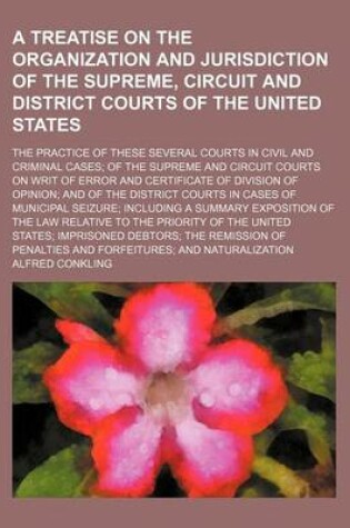 Cover of A Treatise on the Organization and Jurisdiction of the Supreme, Circuit and District Courts of the United States; The Practice of These Several Courts in Civil and Criminal Cases of the Supreme and Circuit Courts on Writ of Error and Certificate of Divisi