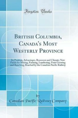 Cover of British Columbia, Canada's Most Westerly Province: Its Position, Advantages, Resources and Climate; New Fields for Mining, Farming, Lumbering, Fruit Growing and Ranching, Reached by the Canadian Pacific Railway (Classic Reprint)