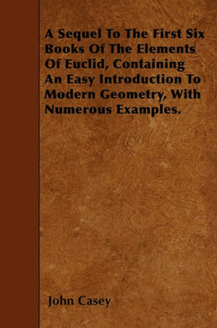 Cover of A Sequel To The First Six Books Of The Elements Of Euclid, Containing An Easy Introduction To Modern Geometry, With Numerous Examples.