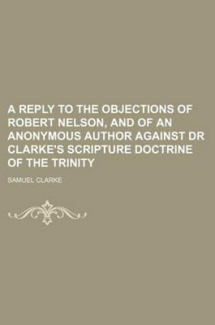 Cover of A Reply to the Objections of Robert Nelson, and of an Anonymous Author Against Dr Clarke's Scripture Doctrine of the Trinity