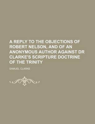 Book cover for A Reply to the Objections of Robert Nelson, and of an Anonymous Author Against Dr Clarke's Scripture Doctrine of the Trinity