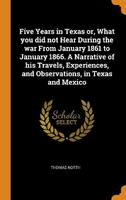 Book cover for Five Years in Texas Or, What You Did Not Hear During the War from January 1861 to January 1866. a Narrative of His Travels, Experiences, and Observations, in Texas and Mexico