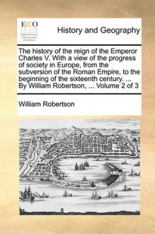 Cover of The history of the reign of the Emperor Charles V. With a view of the progress of society in Europe, from the subversion of the Roman Empire, to the beginning of the sixteenth century. ... By William Robertson, ... Volume 2 of 3