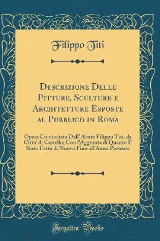 Cover of Descrizione Delle Pitture, Sculture e Architetture Esposte al Pubblico in Roma: Opera Cominciata Dall' Abate Filippo Titi, da Citta' di Castello; Con l'Aggiunta di Quanto È Stato Fatto di Nuovo Fino all'Anno Presente (Classic Reprint)