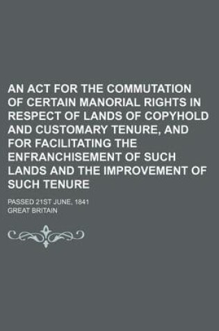 Cover of An ACT for the Commutation of Certain Manorial Rights in Respect of Lands of Copyhold and Customary Tenure, and for Facilitating the Enfranchisement of Such Lands and the Improvement of Such Tenure; Passed 21st June, 1841