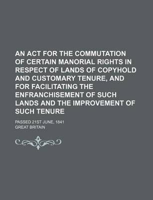 Book cover for An ACT for the Commutation of Certain Manorial Rights in Respect of Lands of Copyhold and Customary Tenure, and for Facilitating the Enfranchisement of Such Lands and the Improvement of Such Tenure; Passed 21st June, 1841