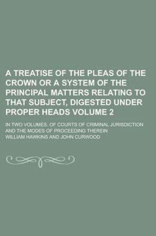 Cover of A Treatise of the Pleas of the Crown or a System of the Principal Matters Relating to That Subject, Digested Under Proper Heads; In Two Volumes. of Courts of Criminal Jurisdiction and the Modes of Proceeding Therein Volume 2