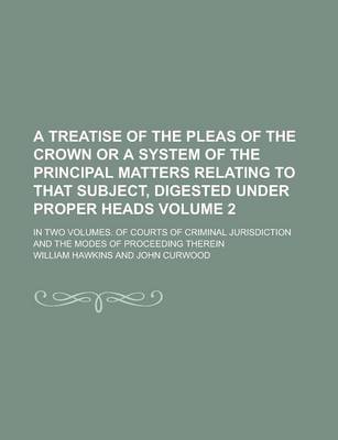 Book cover for A Treatise of the Pleas of the Crown or a System of the Principal Matters Relating to That Subject, Digested Under Proper Heads; In Two Volumes. of Courts of Criminal Jurisdiction and the Modes of Proceeding Therein Volume 2