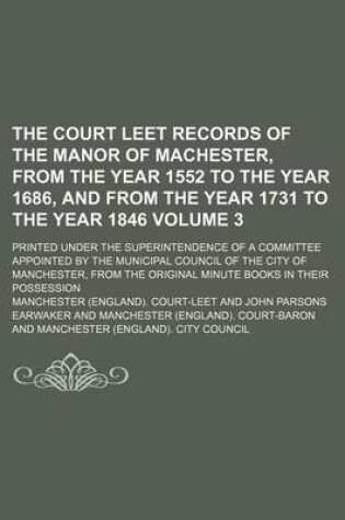 Cover of The Court Leet Records of the Manor of Machester, from the Year 1552 to the Year 1686, and from the Year 1731 to the Year 1846 Volume 3; Printed Under the Superintendence of a Committee Appointed by the Municipal Council of the City of Manchester, from Th