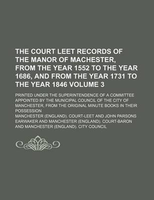 Book cover for The Court Leet Records of the Manor of Machester, from the Year 1552 to the Year 1686, and from the Year 1731 to the Year 1846 Volume 3; Printed Under the Superintendence of a Committee Appointed by the Municipal Council of the City of Manchester, from Th