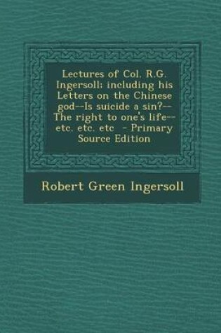 Cover of Lectures of Col. R.G. Ingersoll; Including His Letters on the Chinese God--Is Suicide a Sin?--The Right to One's Life--Etc. Etc. Etc - Primary Source Edition