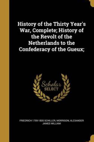 Cover of History of the Thirty Year's War, Complete; History of the Revolt of the Netherlands to the Confederacy of the Gueux;