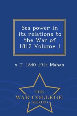 Cover of Sea Power in Its Relations to the War of 1812 Volume 1 - War College Series