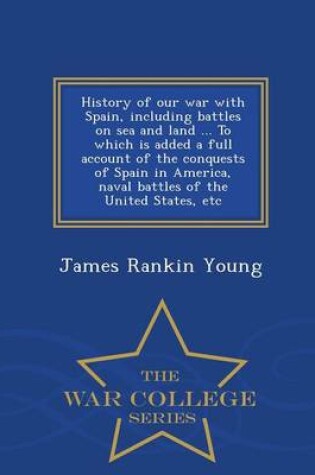 Cover of History of Our War with Spain, Including Battles on Sea and Land ... to Which Is Added a Full Account of the Conquests of Spain in America, Naval Battles of the United States, Etc - War College Series