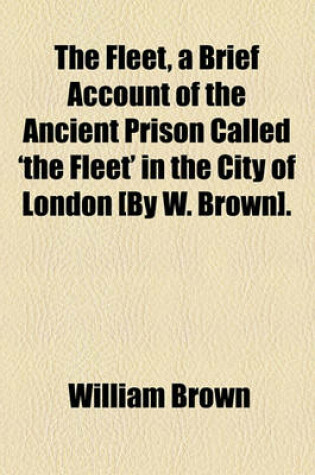 Cover of The Fleet, a Brief Account of the Ancient Prison Called 'The Fleet' in the City of London [By W. Brown].