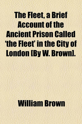 Book cover for The Fleet, a Brief Account of the Ancient Prison Called 'The Fleet' in the City of London [By W. Brown].