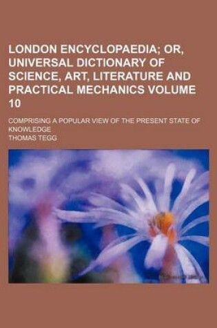 Cover of London Encyclopaedia Volume 10; Or, Universal Dictionary of Science, Art, Literature and Practical Mechanics. Comprising a Popular View of the Present State of Knowledge