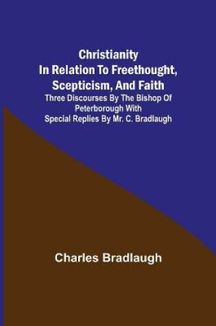 Cover of Christianity in relation to Freethought, Scepticism, and Faith; Three discourses by the Bishop of Peterborough with special replies by Mr. C. Bradlaugh