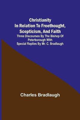 Book cover for Christianity in relation to Freethought, Scepticism, and Faith; Three discourses by the Bishop of Peterborough with special replies by Mr. C. Bradlaugh