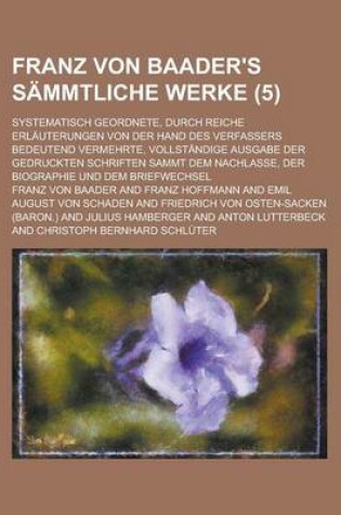 Cover of Franz Von Baader's Sammtliche Werke (5); Systematisch Geordnete, Durch Reiche Erlauterungen Von Der Hand Des Verfassers Bedeutend Vermehrte, Vollstandige Ausgabe Der Gedruckten Schriften Sammt Dem Nachlasse, Der Biographie Und Dem Briefwechsel