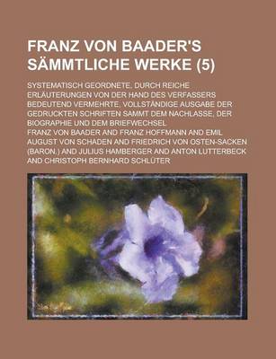 Book cover for Franz Von Baader's Sammtliche Werke (5); Systematisch Geordnete, Durch Reiche Erlauterungen Von Der Hand Des Verfassers Bedeutend Vermehrte, Vollstandige Ausgabe Der Gedruckten Schriften Sammt Dem Nachlasse, Der Biographie Und Dem Briefwechsel