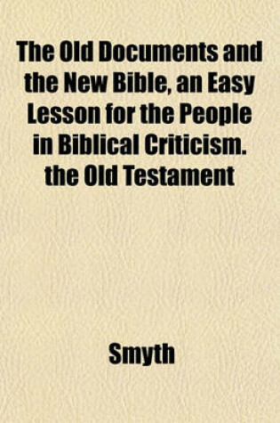 Cover of The Old Documents and the New Bible, an Easy Lesson for the People in Biblical Criticism. the Old Testament