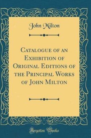 Cover of Catalogue of an Exhibition of Original Editions of the Principal Works of John Milton (Classic Reprint)