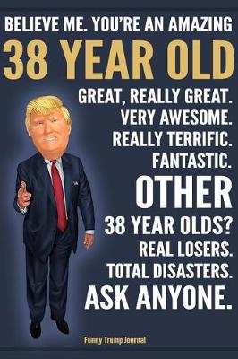 Book cover for Funny Trump Journal - Believe Me. You're An Amazing 38 Year Old Great, Really Great. Fantastic. Other 38 Year Olds Total Disasters. Ask Anyone.