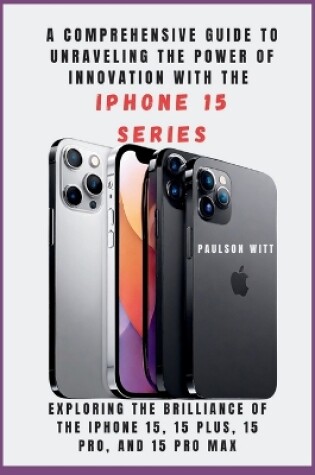 Cover of A COMPREHENSIVE GUIDE TO UNRAVELING THE POWER OF INNOVATION WITH THE IPHONE 15 SERIES [With Images]