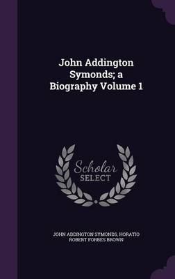 Book cover for John Addington Symonds; A Biography Volume 1