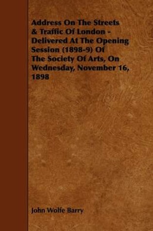 Cover of Address On The Streets & Traffic Of London - Delivered At The Opening Session (1898-9) Of The Society Of Arts, On Wednesday, November 16, 1898