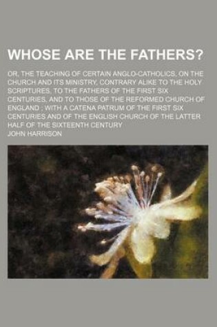 Cover of Whose Are the Fathers?; Or, the Teaching of Certain Anglo-Catholics, on the Church and Its Ministry, Contrary Alike to the Holy Scriptures, to the Fathers of the First Six Centuries, and to Those of the Reformed Church of England with a