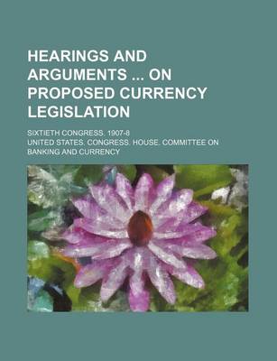 Book cover for Hearings and Arguments on Proposed Currency Legislation; Sixtieth Congress. 1907-8