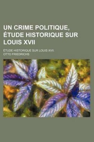 Cover of Un Crime Politique, Etude Historique Sur Louis XVII; Etude Historique Sur Louis XVII.