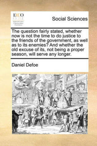 Cover of The Question Fairly Stated, Whether Now Is Not the Time to Do Justice to the Friends of the Government, as Well as to Its Enemies? and Whether the Old Excuse of Its, Not Being a Proper Season, Will Serve Any Longer.