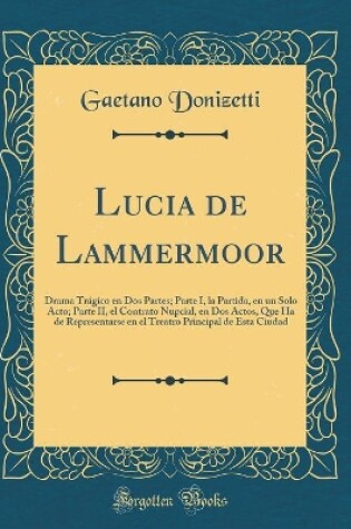 Cover of Lucia de Lammermoor: Drama Trágico en Dos Partes; Parte I, la Partida, en un Solo Acto; Parte II, el Contrato Nupcial, en Dos Actos, Que Ha de Representarse en el Treatro Principal de Esta Ciudad (Classic Reprint)