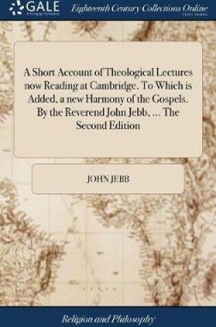 Cover of A Short Account of Theological Lectures Now Reading at Cambridge. to Which Is Added, a New Harmony of the Gospels. by the Reverend John Jebb, ... the Second Edition