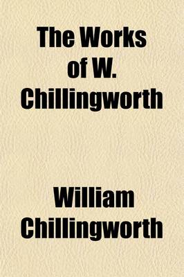 Book cover for The Works of W. Chillingworth; Containing His Book, Entitled the Religion of Protestants, a Safe Way to Salvation, Together with His Sermons, Letters, Discourses, Controversies, Etc., Etc