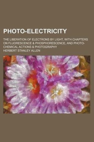 Cover of Photo-Electricity; The Liberation of Electrons by Light, with Chapters on Fluorescence & Phosphorescence, and Photo-Chemical Actions & Photography