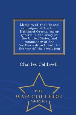 Cover of Memoirs of the Life and Campaigns of the Hon. Nathaniel Greene, Major General in the Army of the United States, and Commander of the Southern Department, in the War of the Revolution - War College Series