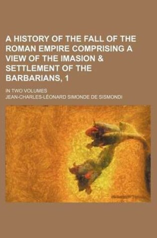 Cover of A History of the Fall of the Roman Empire Comprising a View of the Imasion & Settlement of the Barbarians, 1; In Two Volumes