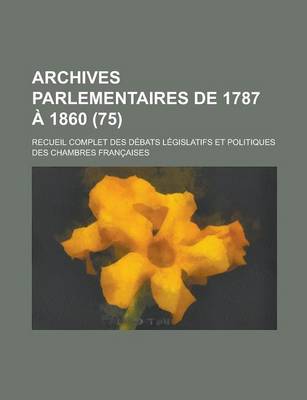 Book cover for Archives Parlementaires de 1787 a 1860; Recueil Complet Des Debats Legislatifs Et Politiques Des Chambres Francaises (75 )