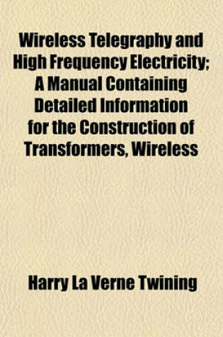 Cover of Wireless Telegraphy and High Frequency Electricity; A Manual Containing Detailed Information for the Construction of Transformers, Wireless