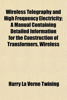 Book cover for Wireless Telegraphy and High Frequency Electricity; A Manual Containing Detailed Information for the Construction of Transformers, Wireless