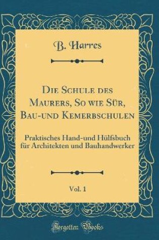 Cover of Die Schule des Maurers, So wie Sür, Bau-und Kemerbschulen, Vol. 1: Praktisches Hand-und Hülfsbuch für Architekten und Bauhandwerker (Classic Reprint)