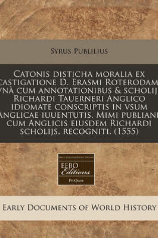 Cover of Catonis Disticha Moralia Ex Castigatione D. Erasmi Roterodami Vn Cum Annotationibus & Scholijs Richardi Tauerneri Anglico Idiomate Conscriptis in Vsum Anglicae Iuuentutis. Mimi Publiani, Cum Anglicis Eiusdem Richardi Scholijs, Recogniti. (1555)