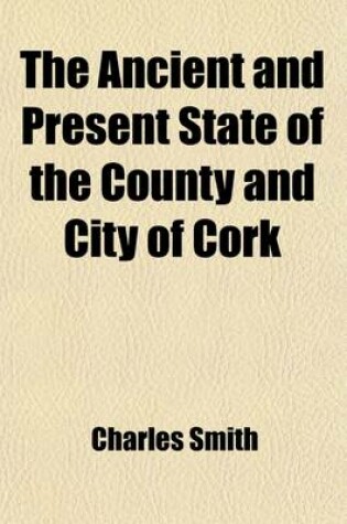 Cover of The Ancient and Present State of the County and City of Cork (Volume 2); Containing a Natural, Civil, Ecclesiastical, Historical, and Topographical de